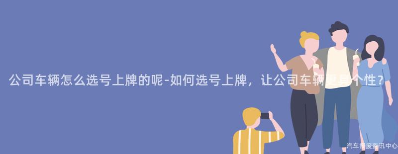 公司车辆怎么选号上牌的呢-如何选号上牌，让公司车辆更具个性？