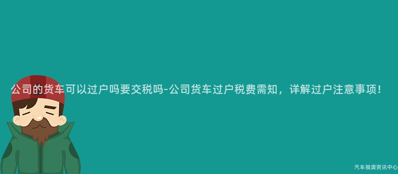 公司的货车可以过户吗要交税吗-公司货车过户税费需知，详解过户注意事项！