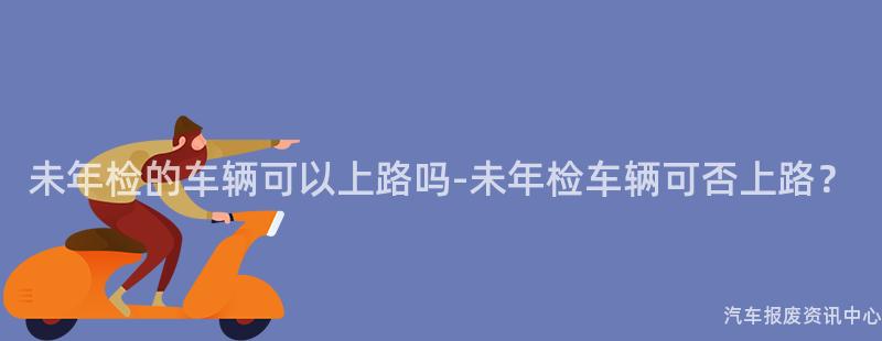 未年检的车辆可以上路吗-未年检车辆可否上路？