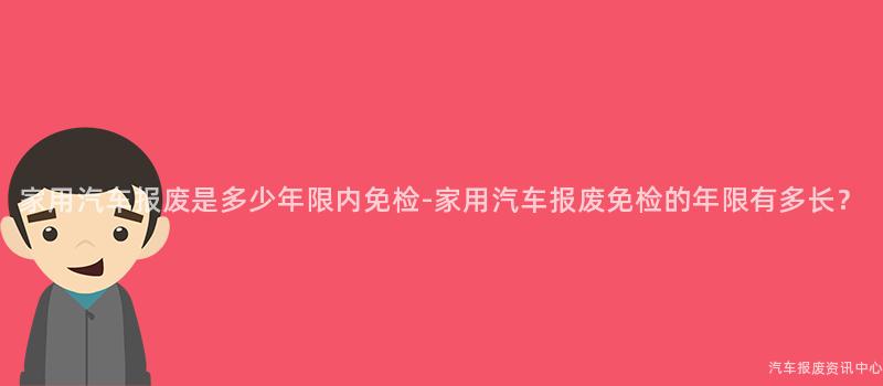 家用汽车报废是多少年限内免检-家用汽车报废免检的年限有多长？