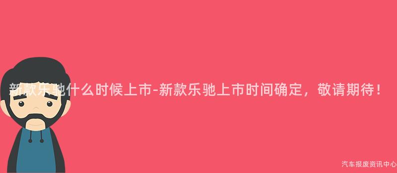 新款乐驰什么时候上市-新款乐驰上市时间确定，敬请期待！