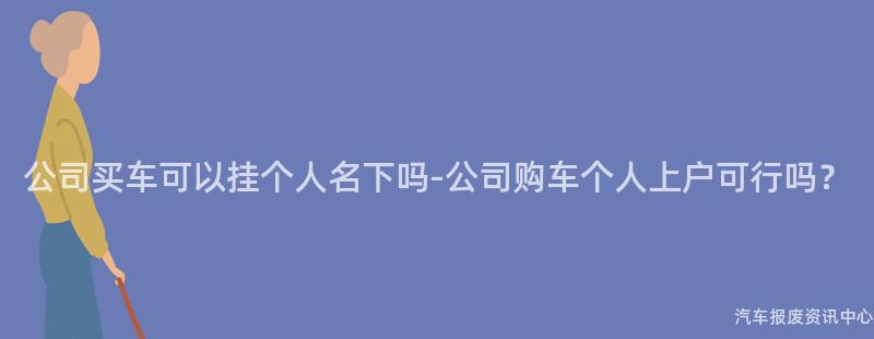 公司买车可以挂个人名下吗-公司购车个人上户可行吗？