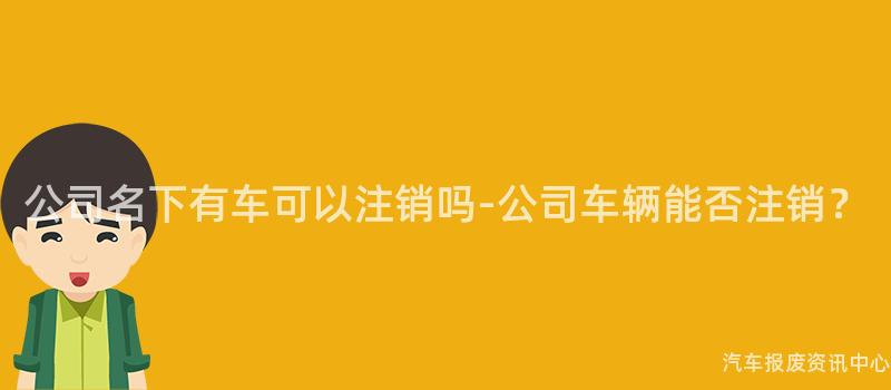 公司名下有车可以注销吗-公司车辆能否注销？