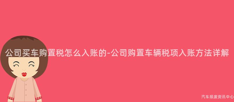 公司买车购置税怎么入账的-公司购置车辆税项入账方法详解