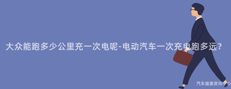 大众能跑多少公里充一次电呢-电动汽车一次充电跑多远？