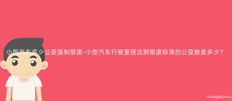 小型汽车多少公里强制报废-小型汽车行驶里程达到报废标准的公里数是多少？