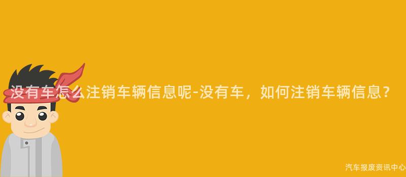 没有车怎么注销车辆信息呢-没有车，如何注销车辆信息？