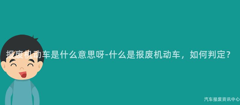 报废机动车是什么意思呀-什么是报废机动车，如何判定？
