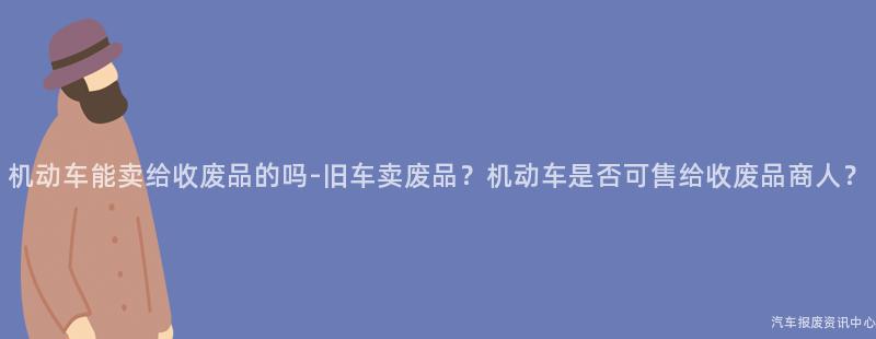 机动车能卖给收废品的吗-旧车卖废品？机动车是否可售给收废品商人？