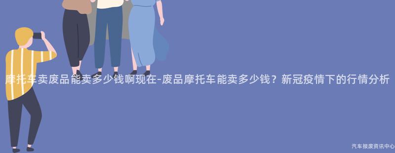 摩托车卖废品能卖多少钱啊现在-废品摩托车能卖多少钱？新冠疫情下的行情分析