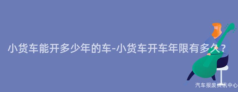 小货车能开多少年的车-小货车开车年限有多久？