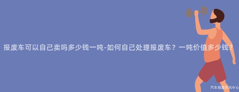 报废车可以自己卖吗多少钱一吨-如何自己处理报废车？一吨价值多少钱？