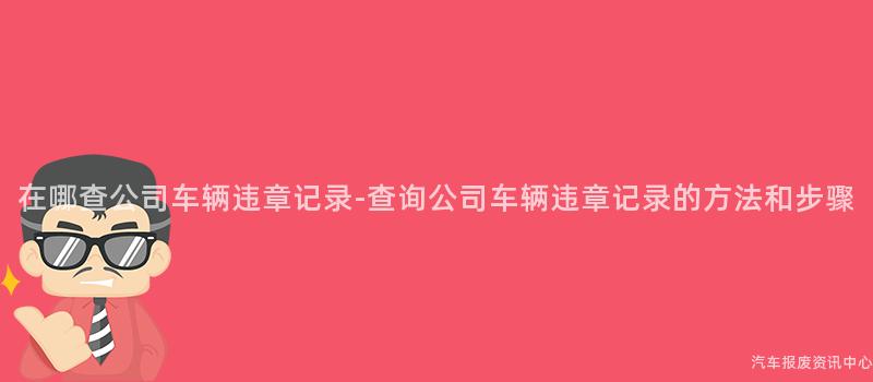 在哪查公司车辆违章记录-查询公司车辆违章记录的方法和步骤