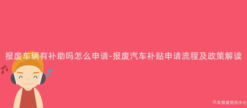 报废车辆有补助吗怎么申请-报废汽车补贴申请流程及政策解读