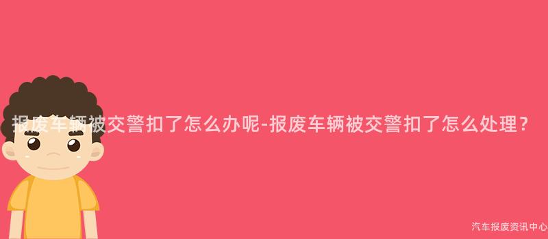 报废车辆被交警扣了怎么办呢-报废车辆被交警扣了怎么处理？
