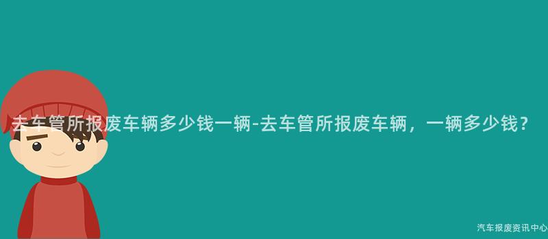 去车管所报废车辆多少钱一辆-去车管所报废车辆，一辆多少钱？
