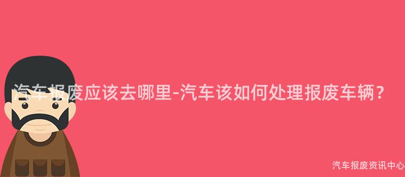 汽车报废应该去哪里-汽车该如何处理报废车辆？