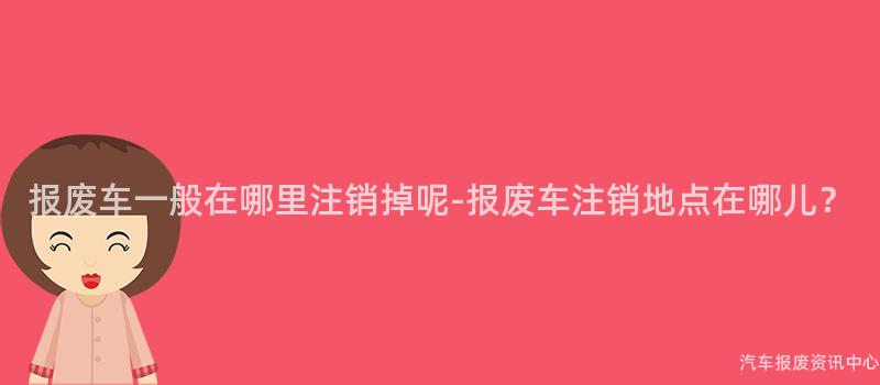 报废车一般在哪里注销掉呢-报废车注销地点在哪儿？
