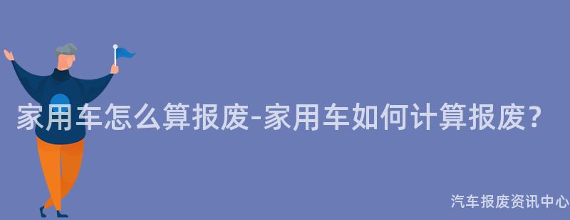 家用车怎么算报废-家用车如何计算报废？