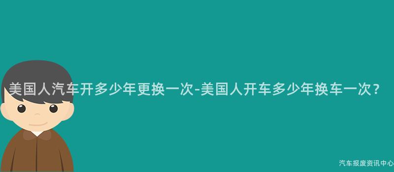 美国人汽车开多少年更换一次-美国人开车多少年换车一次？