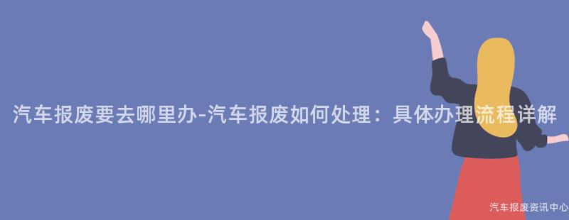 汽车报废要去哪里办-汽车报废如何处理：具体办理流程详解