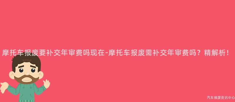 摩托车报废要补交年审费吗现在-摩托车报废需补交年审费吗？精解析！
