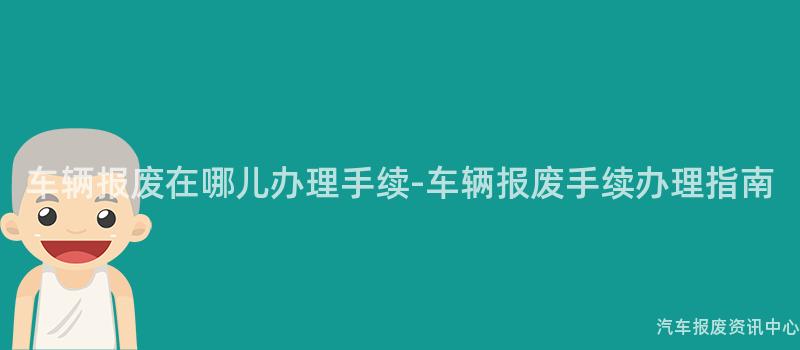 车辆报废在哪儿办理手续-车辆报废手续办理指南