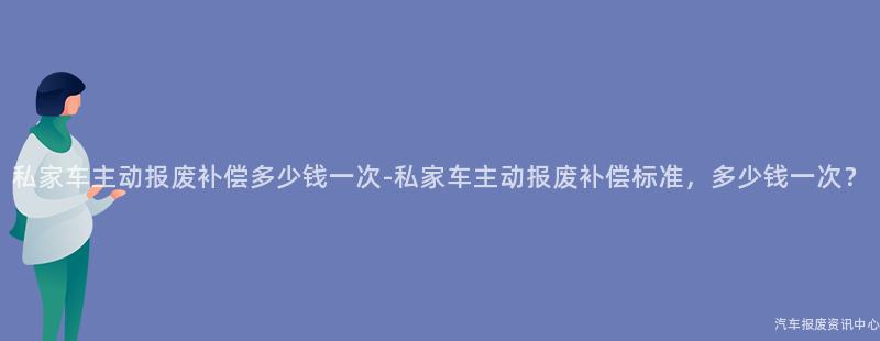 私家车主动报废补偿多少钱一次-私家车主动报废补偿标准，多少钱一次？