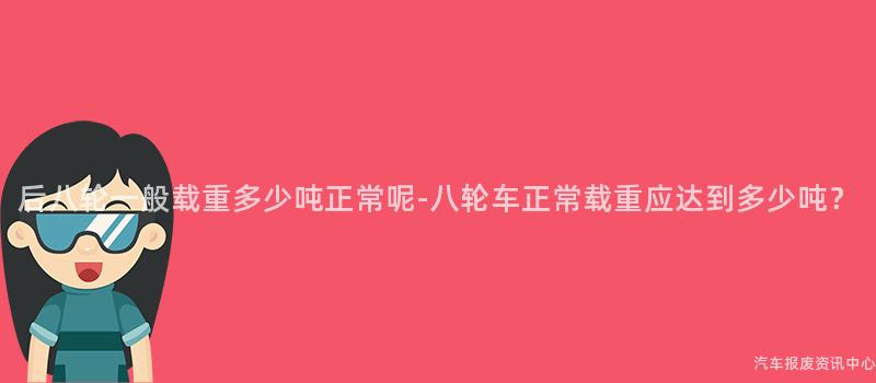 后八轮一般载重多少吨正常呢-八轮车正常载重应达到多少吨？