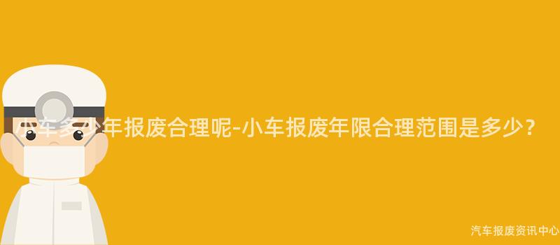 小车多少年报废合理呢-小车报废年限合理范围是多少？