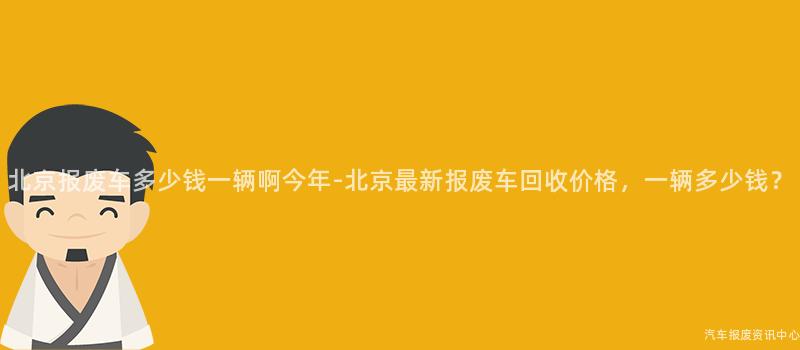 北京报废车多少钱一辆啊今年-北京最新报废车回收价格，一辆多少钱？