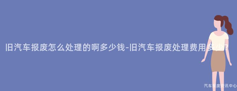 旧汽车报废怎么处理的啊多少钱-旧汽车报废处理费用多少？