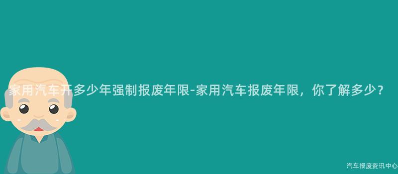 家用汽车开多少年强制报废年限-家用汽车报废年限，你了解多少？