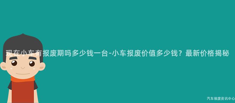 现在小车有报废期吗多少钱一台-小车报废价值多少钱？最新价格揭秘