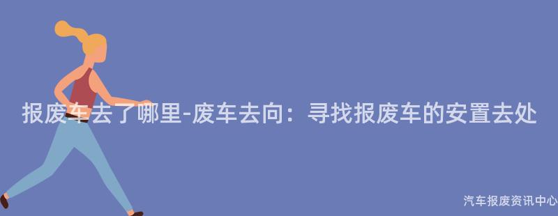 报废车去了哪里-废车去向：寻找报废车的安置去处