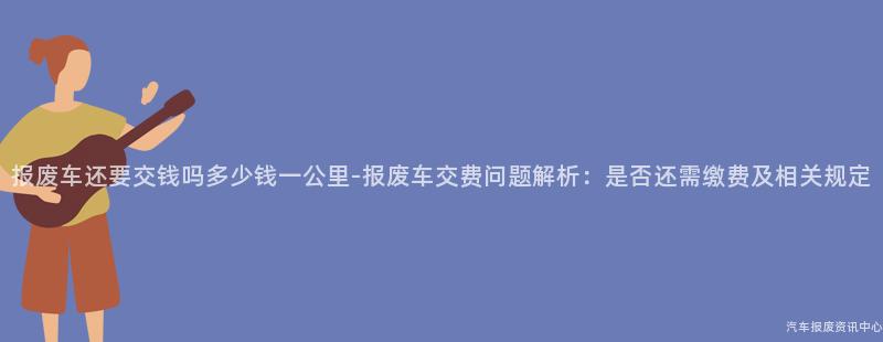 报废车还要交钱吗多少钱一公里-报废车交费问题解析：是否还需缴费及相关规定