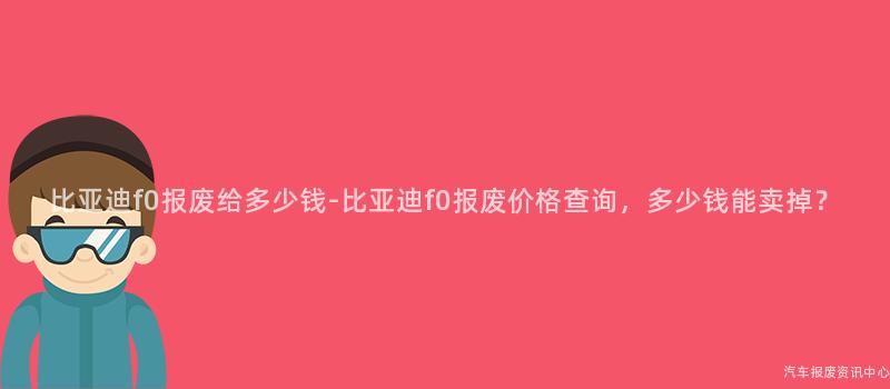 比亚迪f0报废给多少钱-比亚迪f0报废价格查询，多少钱能卖掉？