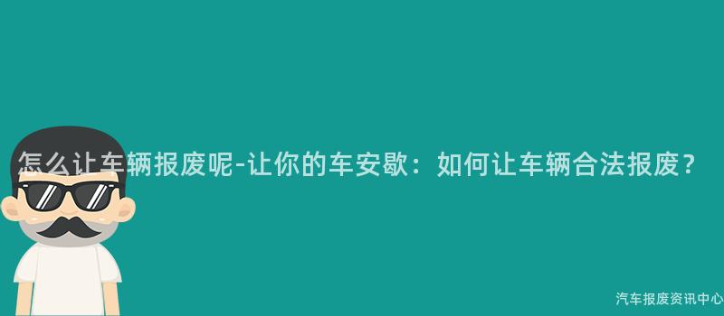 怎么让车辆报废呢-让你的车安歇：如何让车辆合法报废？