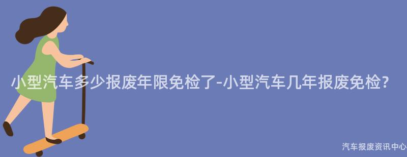 小型汽车多少报废年限免检了-小型汽车几年报废免检？