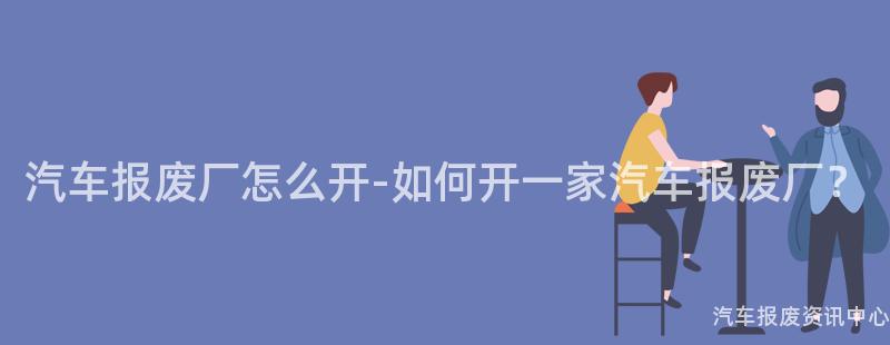 汽车报废厂怎么开-如何开一家汽车报废厂？