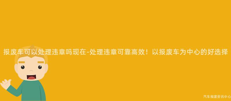 报废车可以处理违章吗现在-处理违章可靠高效！以报废车为中心的好选择