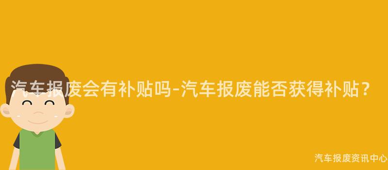 汽车报废会有补贴吗-汽车报废能否获得补贴？