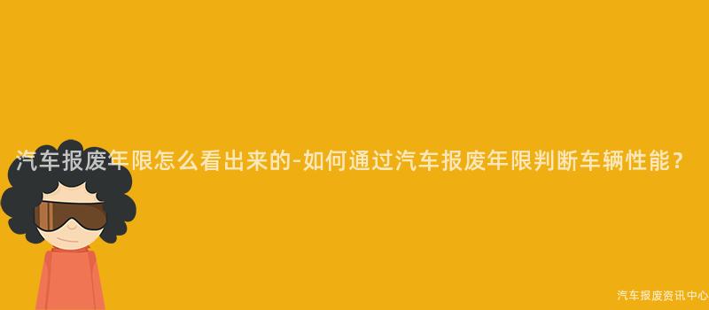 汽车报废年限怎么看出来的-如何通过汽车报废年限判断车辆性能？