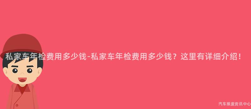 私家车年检费用多少钱-私家车年检费用多少钱？这里有详细介绍！