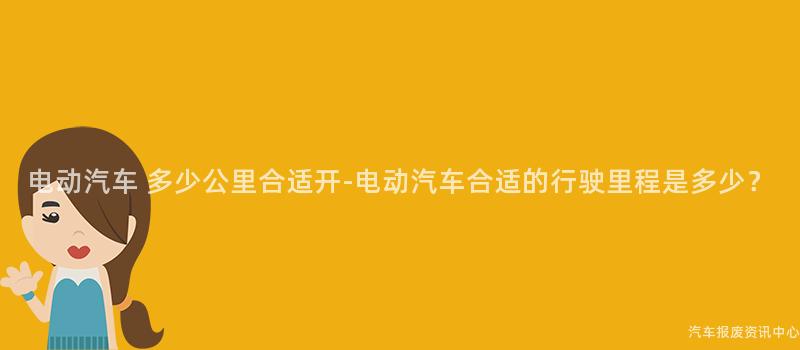 电动汽车 多少公里合适开-电动汽车合适的行驶里程是多少？