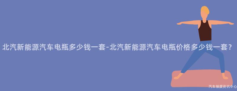 北汽新能源汽车电瓶多少钱一套-北汽新能源汽车电瓶价格多少钱一套？