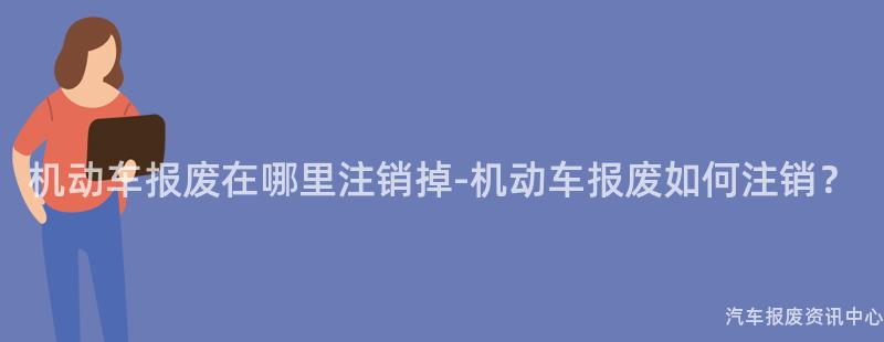 机动车报废在哪里注销掉-机动车报废如何注销？