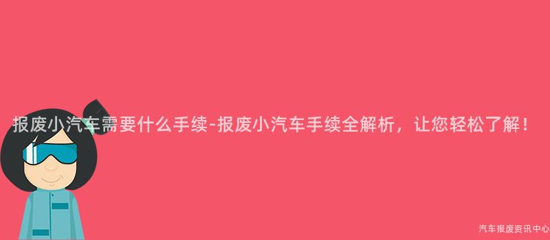 报废小汽车需要什么手续-报废小汽车手续全解析，让您轻松了解！