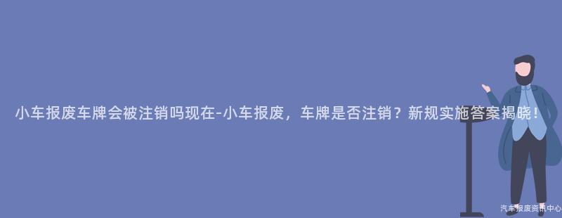 小车报废车牌会被注销吗现在-小车报废，车牌是否注销？新规实施答案揭晓！