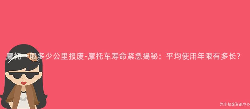 摩托一般多少公里报废-摩托车寿命紧急揭秘：平均使用年限有多长？
